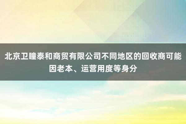北京卫瞳泰和商贸有限公司不同地区的回收商可能因老本、运营用度等身分