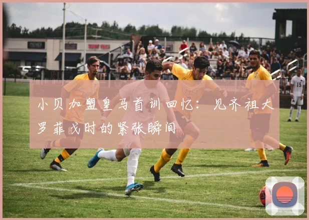 小贝加盟皇马首训回忆：见齐祖大罗菲戈时的紧张瞬间