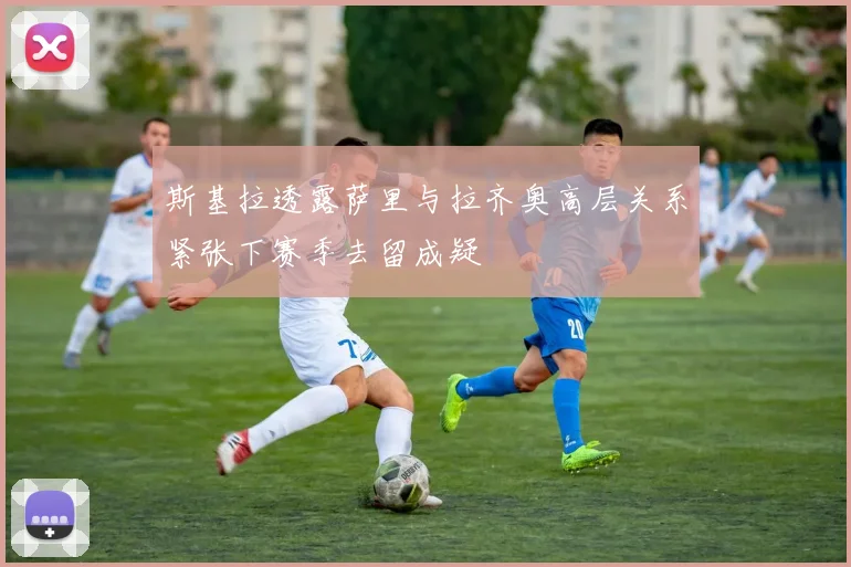 斯基拉透露萨里与拉齐奥高层关系紧张下赛季去留成疑