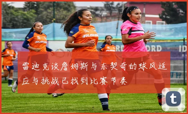 雷迪克谈詹姆斯与东契奇的球风适应与挑战已找到比赛节奏