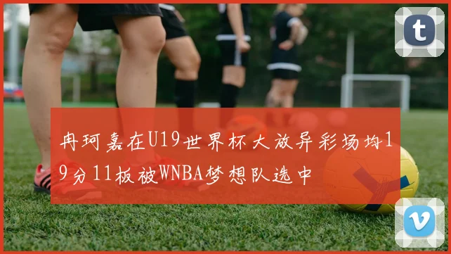 冉珂嘉在U19世界杯大放异彩场均19分11板被WNBA梦想队选中