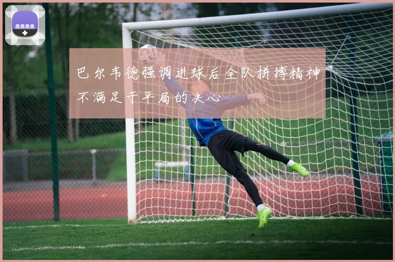 巴尔韦德强调进球后全队拼搏精神不满足于平局的决心