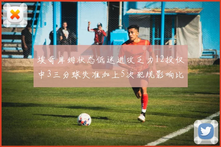 埃奇库姆状态低迷进攻乏力12投仅中3三分球失准加上5次犯规影响比赛表现