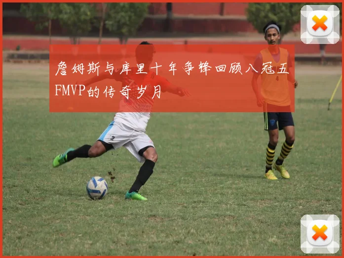 詹姆斯与库里十年争锋回顾八冠五FMVP的传奇岁月