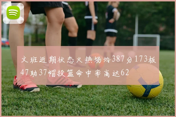 文班近期状态火热场均387分173板47助37帽投篮命中率高达62