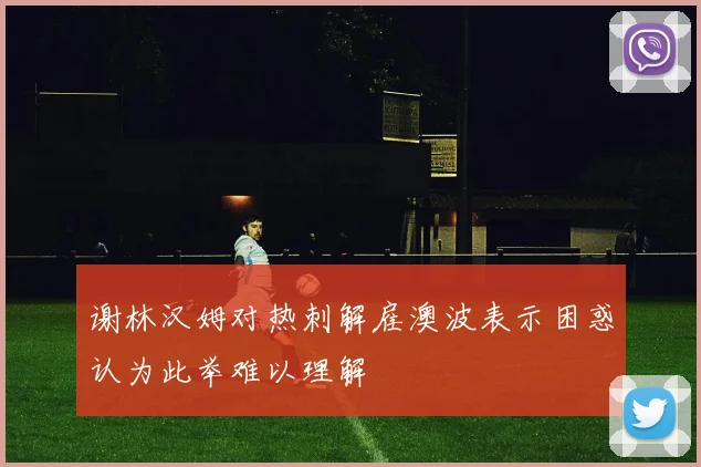谢林汉姆对热刺解雇澳波表示困惑认为此举难以理解