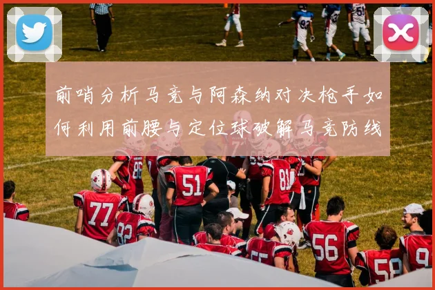 前哨分析马竞与阿森纳对决枪手如何利用前腰与定位球破解马竞防线短板