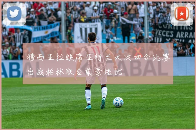 穆西亚拉缺席亚特兰大次回合比赛出战柏林联合前景堪忧
