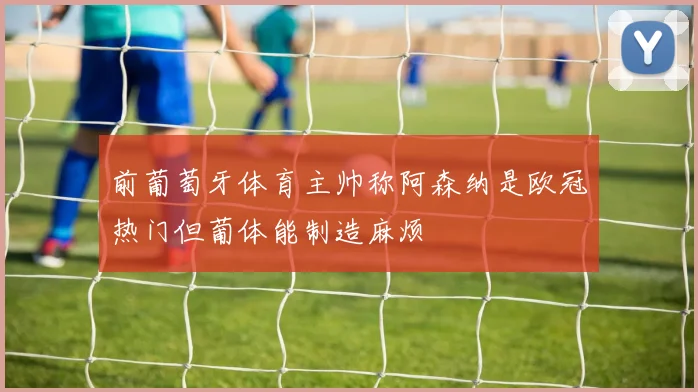 前葡萄牙体育主帅称阿森纳是欧冠热门但葡体能制造麻烦