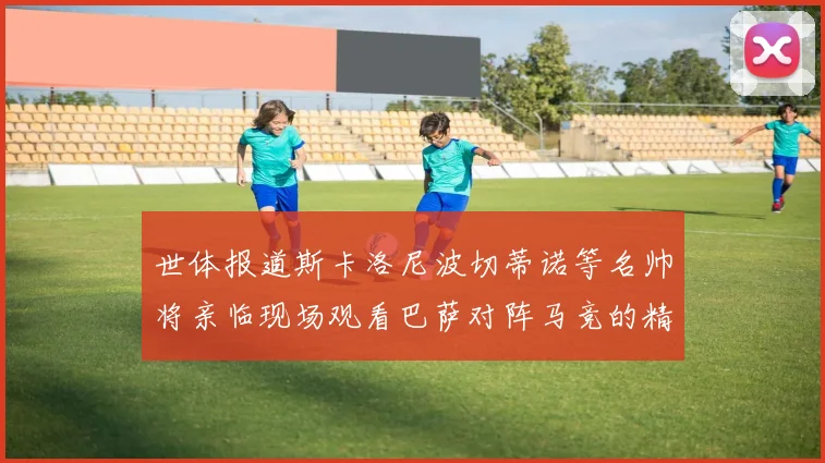 世体报道斯卡洛尼波切蒂诺等名帅将亲临现场观看巴萨对阵马竞的精彩对决
