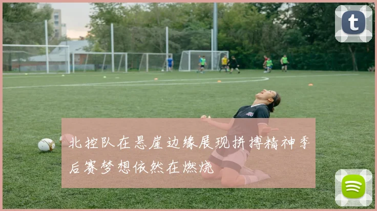 北控队在悬崖边缘展现拼搏精神季后赛梦想依然在燃烧