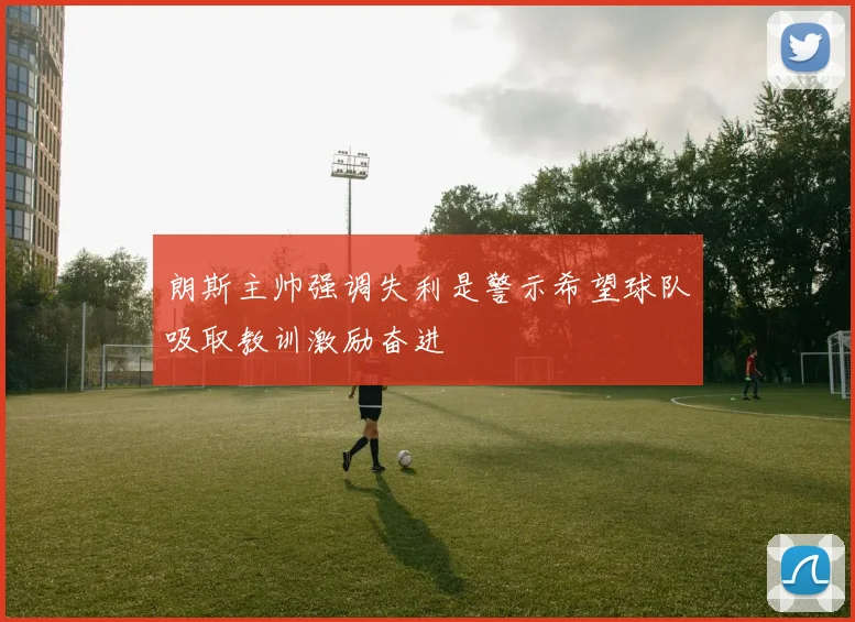 朗斯主帅强调失利是警示希望球队吸取教训激励奋进