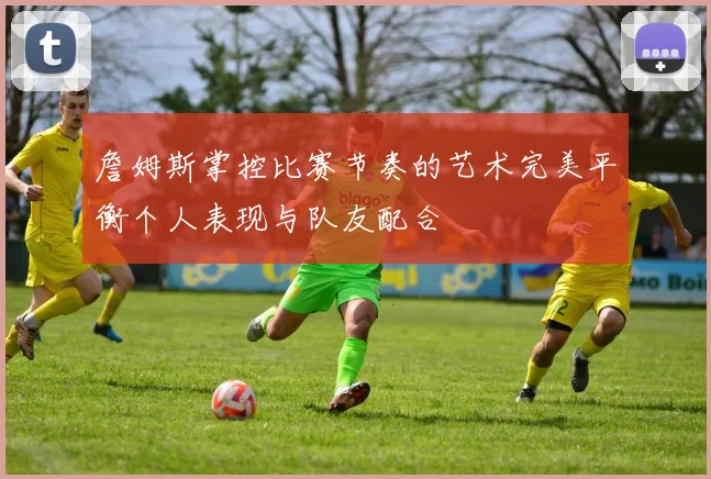 詹姆斯掌控比赛节奏的艺术完美平衡个人表现与队友配合