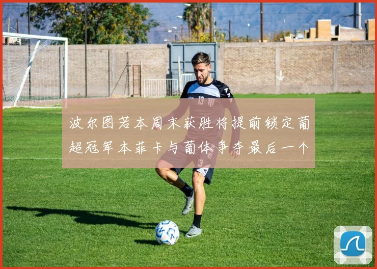 波尔图若本周末获胜将提前锁定葡超冠军本菲卡与葡体争夺最后一个欧冠名额