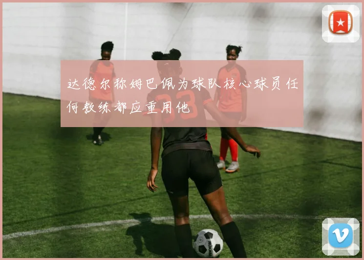 达德尔称姆巴佩为球队核心球员任何教练都应重用他