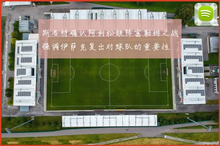斯洛特确认阿利松缺阵富勒姆之战强调伊萨克复出对球队的重要性