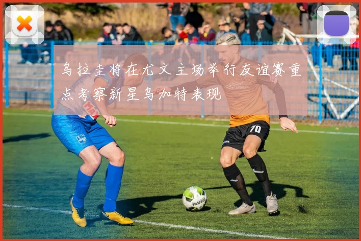 乌拉圭将在尤文主场举行友谊赛重点考察新星乌加特表现